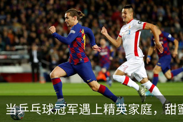 当乒乓球冠军遇上精英家庭，甜蜜生活非你想象